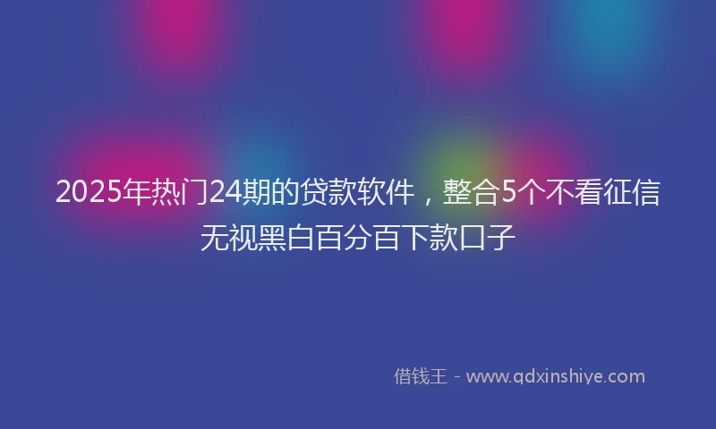 2025年热门24期的贷款软件，整合5个不看征信无视黑白百分百下款口子