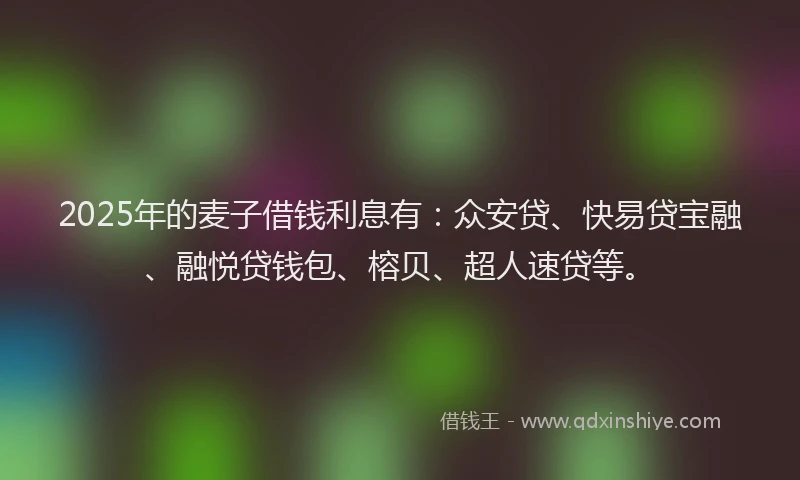 2025年的麦子借钱利息有：众安贷、快易贷宝融、融悦贷钱包、榕贝、超人速贷等。