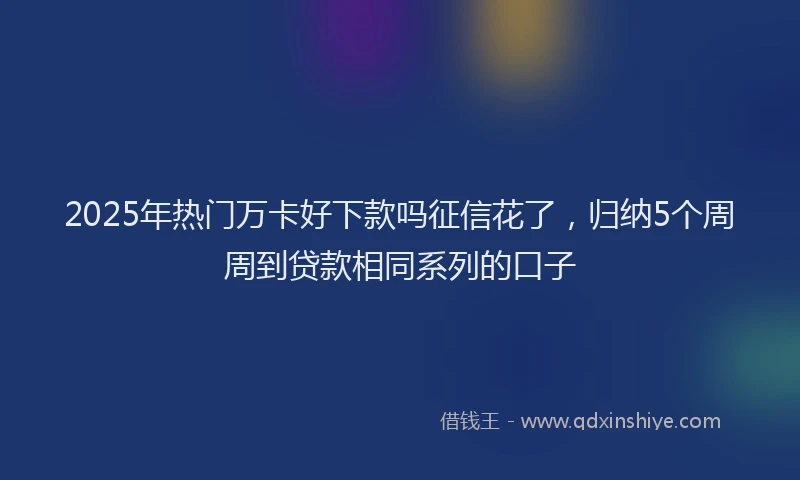 2025年热门万卡好下款吗征信花了，归纳5个周周到贷款相同系列的口子