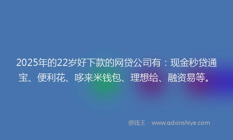 2025年的22岁好下款的网贷公司有：现金秒贷通宝、便利花、哆来米钱包、理想给、融资易等。