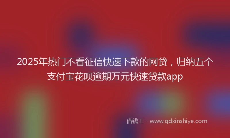 2025年热门不看征信快速下款的网贷，归纳五个支付宝花呗逾期万元快速贷款app