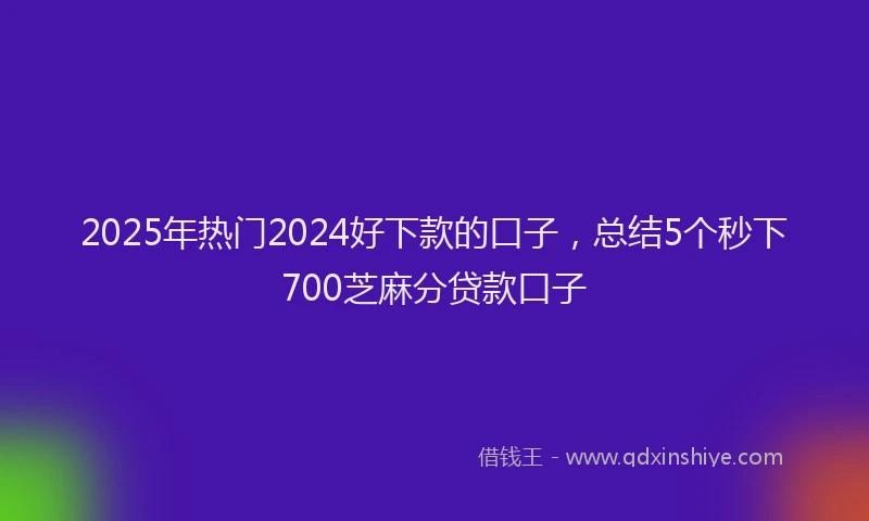 2025年热门2024好下款的口子，总结5个秒下700芝麻分贷款口子