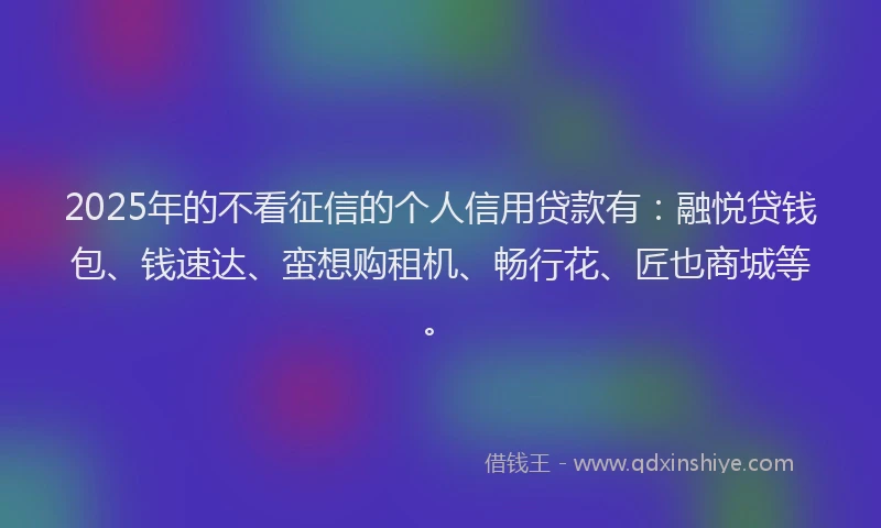 2025年的不看征信的个人信用贷款有：融悦贷钱包、钱速达、蛮想购租机、畅行花、匠也商城等。