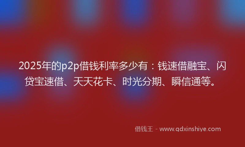 2025年的p2p借钱利率多少有：钱速借融宝、闪贷宝速借、天天花卡、时光分期、瞬信通等。