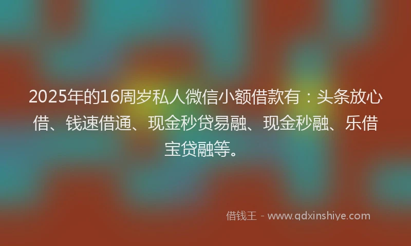 2025年的16周岁私人微信小额借款有：头条放心借、钱速借通、现金秒贷易融、现金秒融、乐借宝贷融等。