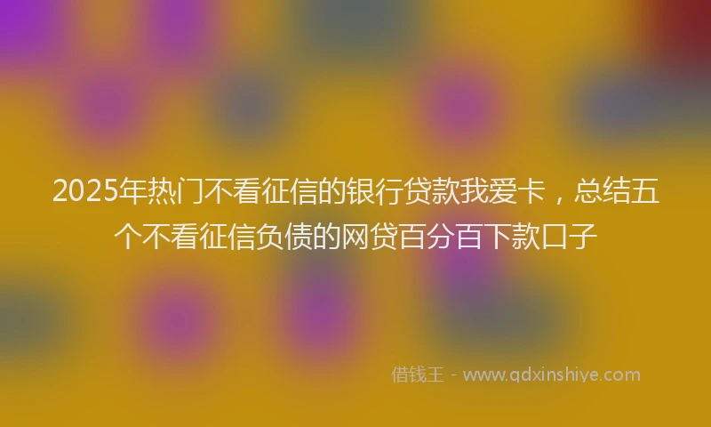 2025年热门不看征信的银行贷款我爱卡，总结五个不看征信负债的网贷百分百下款口子