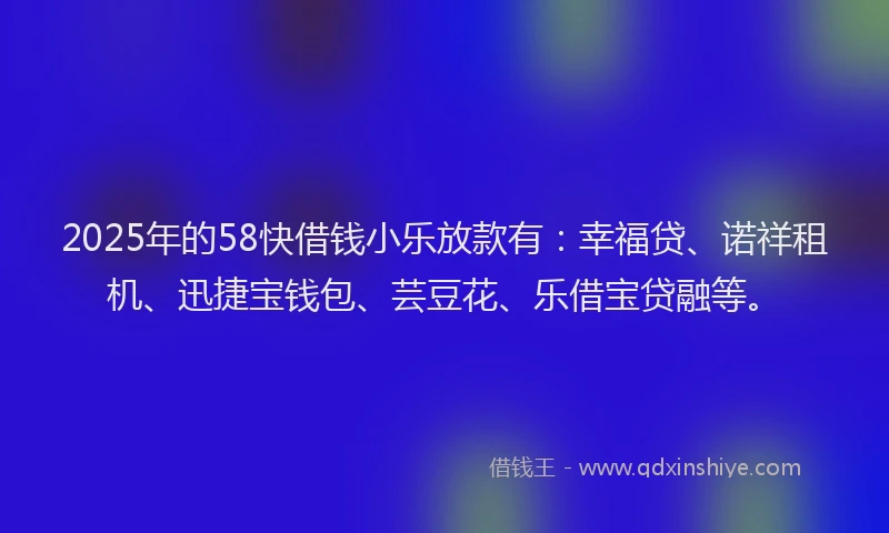 2025年的58快借钱小乐放款有：幸福贷、诺祥租机、迅捷宝钱包、芸豆花、乐借宝贷融等。