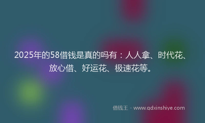 2025年的58借钱是真的吗有：人人拿、时代花、放心借、好运花、极速花等。