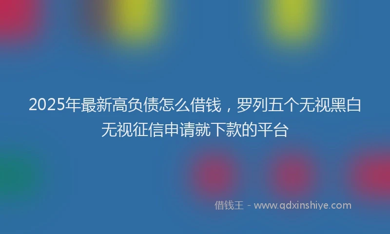 2025年最新高负债怎么借钱，罗列五个无视黑白无视征信申请就下款的平台