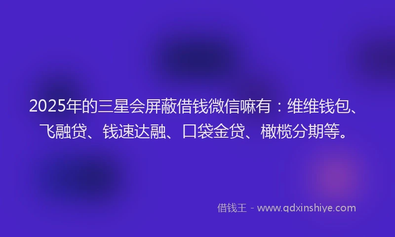 2025年的三星会屏蔽借钱微信嘛有：维维钱包、飞融贷、钱速达融、口袋金贷、橄榄分期等。