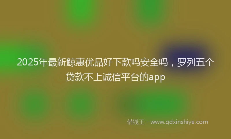 2025年最新鲸惠优品好下款吗安全吗，罗列五个贷款不上诚信平台的app