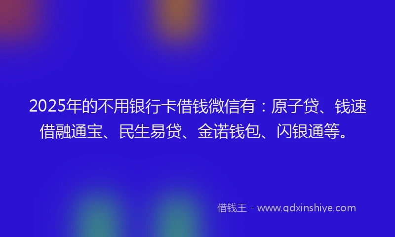 2025年的不用银行卡借钱微信有：原子贷、钱速借融通宝、民生易贷、金诺钱包、闪银通等。