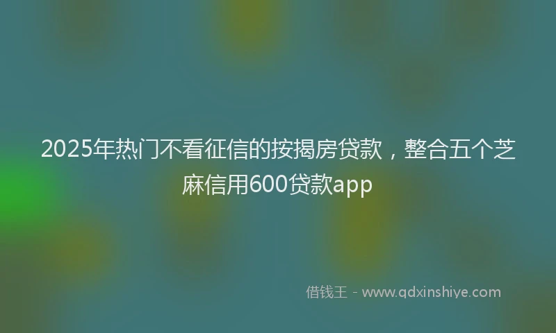 2025年热门不看征信的按揭房贷款，整合五个芝麻信用600贷款app
