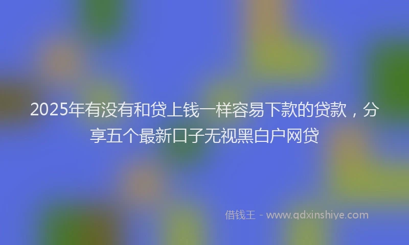 2025年有没有和贷上钱一样容易下款的贷款，分享五个最新口子无视黑白户网贷