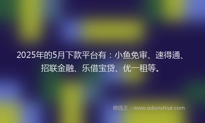 2025年的5月下款平台有：小鱼免审、速得通、招联金融、乐借宝贷、优一租等。