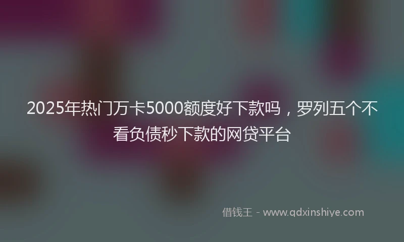 2025年热门万卡5000额度好下款吗，罗列五个不看负债秒下款的网贷平台