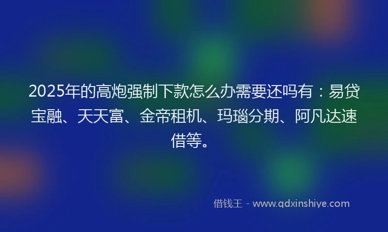 2025年的高炮强制下款怎么办需要还吗有：易贷宝融、天天富、金帝租机、玛瑙分期、阿凡达速借等。