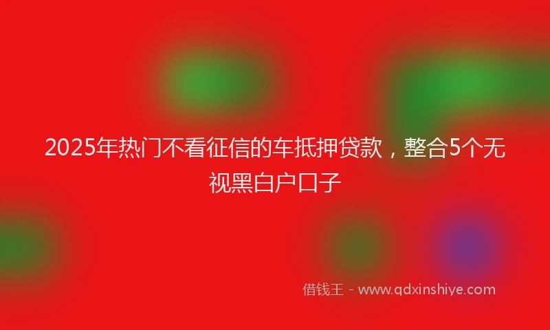 2025年热门不看征信的车抵押贷款，整合5个无视黑白户口子