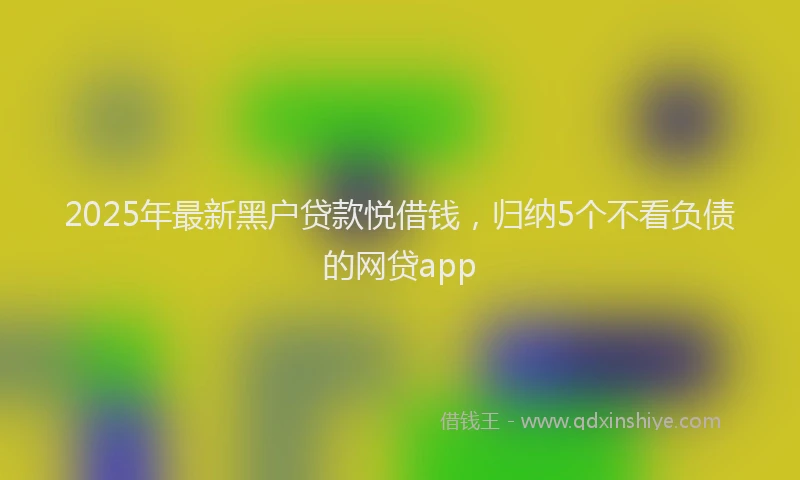 2025年最新黑户贷款悦借钱，归纳5个不看负债的网贷app
