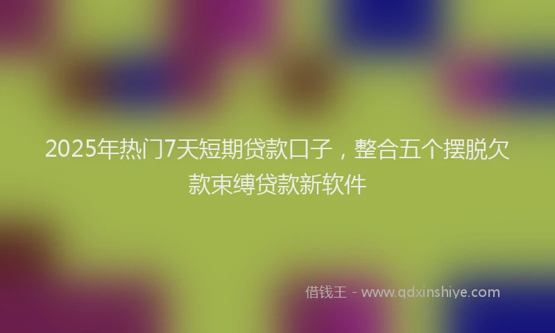 2025年热门7天短期贷款口子，整合五个摆脱欠款束缚贷款新软件