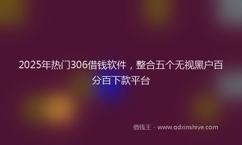 2025年热门306借钱软件，整合五个无视黑户百分百下款平台
