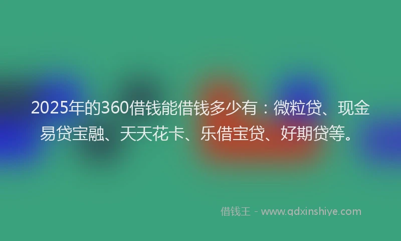 2025年的360借钱能借钱多少有：微粒贷、现金易贷宝融、天天花卡、乐借宝贷、好期贷等。
