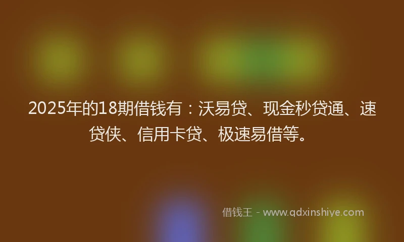 2025年的18期借钱有：沃易贷、现金秒贷通、速贷侠、信用卡贷、极速易借等。