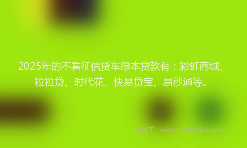 2025年的不看征信货车绿本贷款有：彩虹商城、粒粒贷、时代花、快易贷宝、易秒通等。