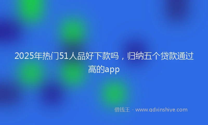 2025年热门51人品好下款吗，归纳五个贷款通过高的app