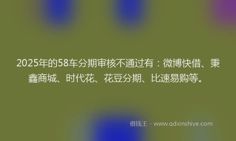 2025年的58车分期审核不通过有：微博快借、秉鑫商城、时代花、花豆分期、比速易购等。