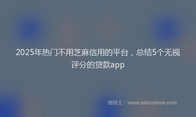 2025年热门不用芝麻信用的平台，总结5个无视评分的贷款app