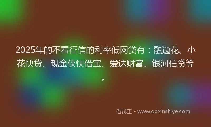 2025年的不看征信的利率低网贷有：融逸花、小花快贷、现金侠快借宝、爱达财富、银河信贷等。