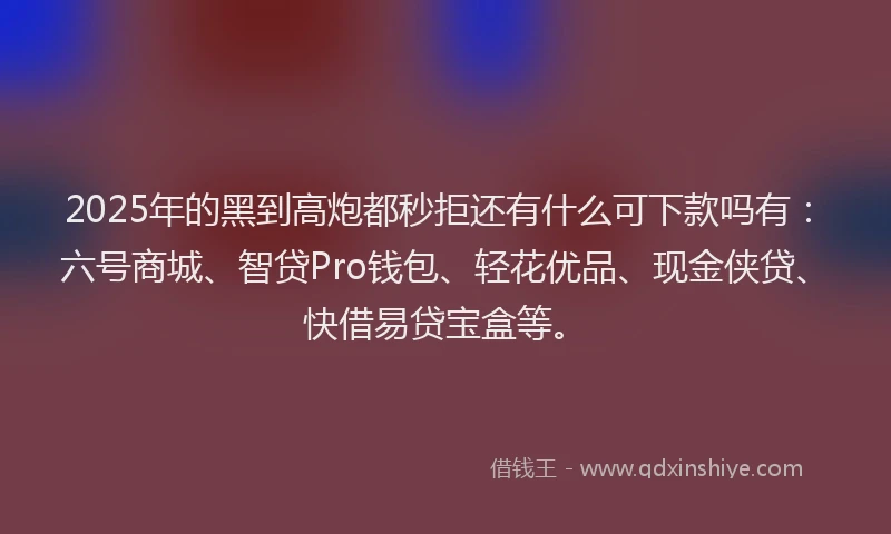 2025年的黑到高炮都秒拒还有什么可下款吗有：六号商城、智贷Pro钱包、轻花优品、现金侠贷、快借易贷宝盒等。
