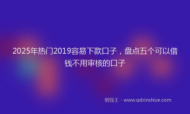 2025年热门2019容易下款口子，盘点五个可以借钱不用审核的口子