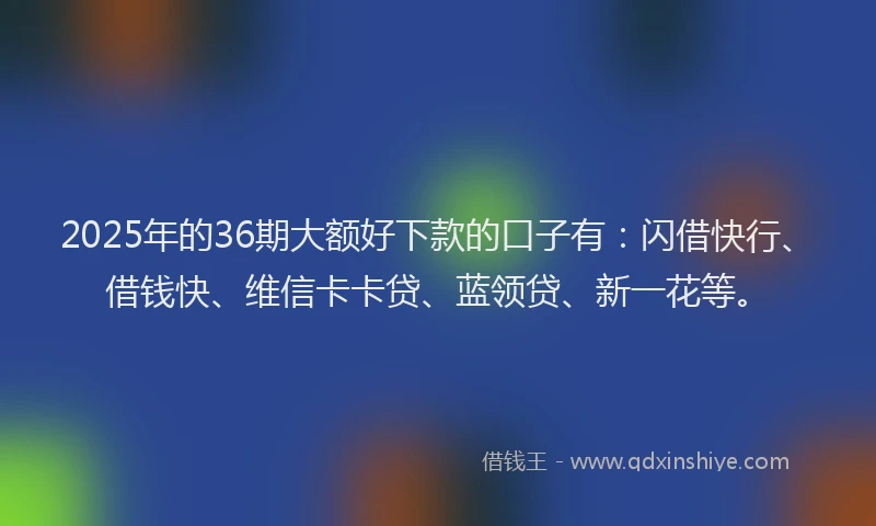 2025年的36期大额好下款的口子有：闪借快行、借钱快、维信卡卡贷、蓝领贷、新一花等。