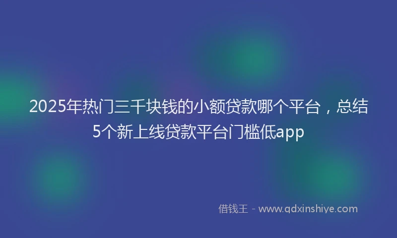 2025年热门三千块钱的小额贷款哪个平台，总结5个新上线贷款平台门槛低app