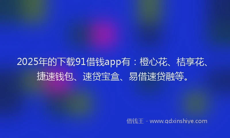 2025年的下载91借钱app有：橙心花、桔享花、捷速钱包、速贷宝盒、易借速贷融等。
