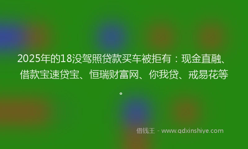 2025年的18没驾照贷款买车被拒有：现金直融、借款宝速贷宝、恒瑞财富网、你我贷、戒易花等。
