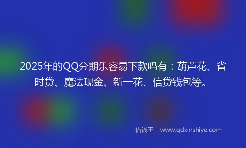 2025年的QQ分期乐容易下款吗有：葫芦花、省时贷、魔法现金、新一花、信贷钱包等。