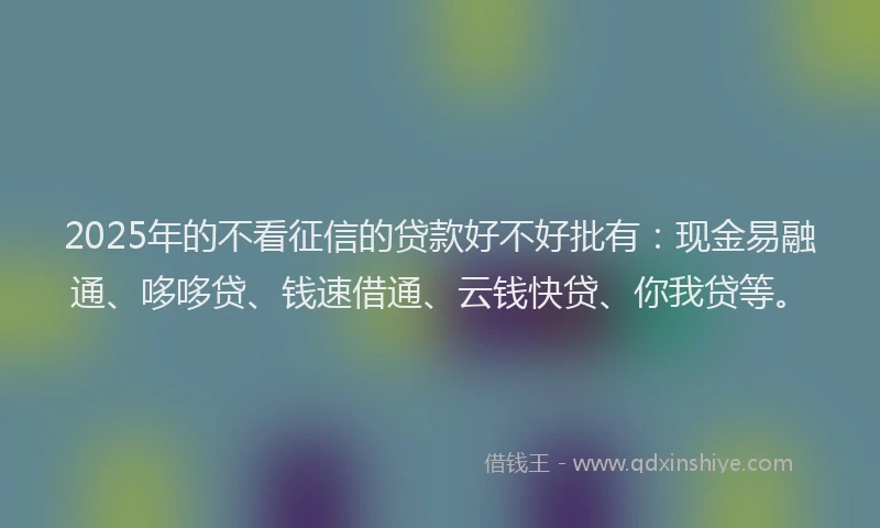 2025年的不看征信的贷款好不好批有：现金易融通、哆哆贷、钱速借通、云钱快贷、你我贷等。