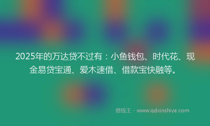 2025年的万达贷不过有：小鱼钱包、时代花、现金易贷宝通、爱木速借、借款宝快融等。