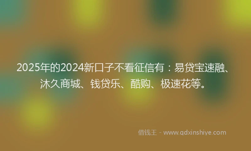 2025年的2024新口子不看征信有：易贷宝速融、沐久商城、钱贷乐、酷购、极速花等。