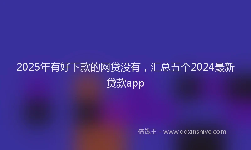 2025年有好下款的网贷没有，汇总五个2024最新贷款app