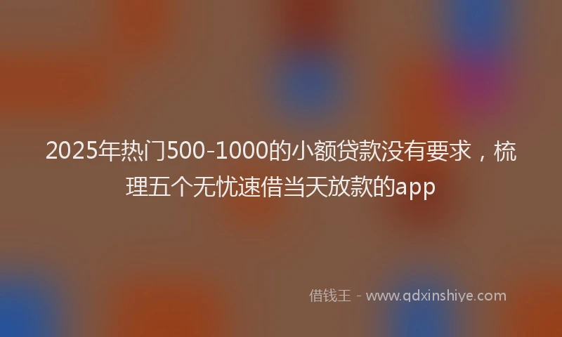 2025年热门500-1000的小额贷款没有要求，梳理五个无忧速借当天放款的app