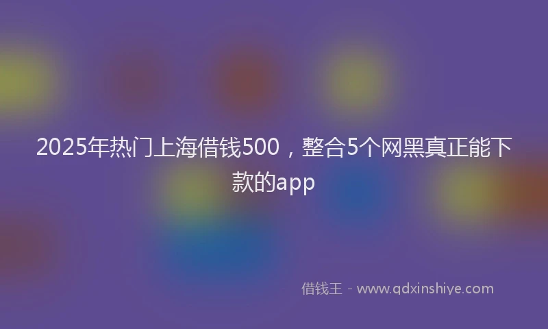 2025年热门上海借钱500，整合5个网黑真正能下款的app
