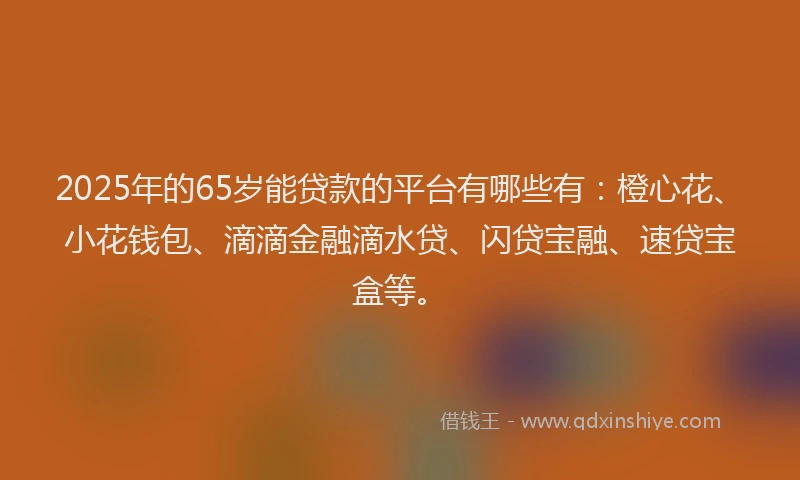2025年的65岁能贷款的平台有哪些有：橙心花、小花钱包、滴滴金融滴水贷、闪贷宝融、速贷宝盒等。