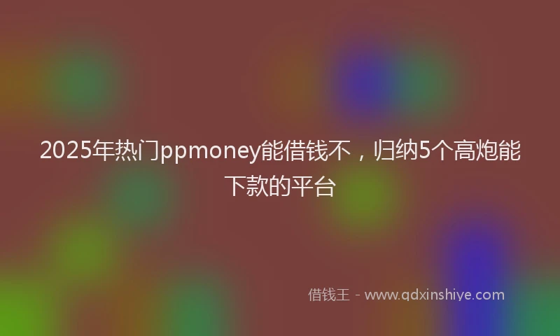 2025年热门ppmoney能借钱不，归纳5个高炮能下款的平台