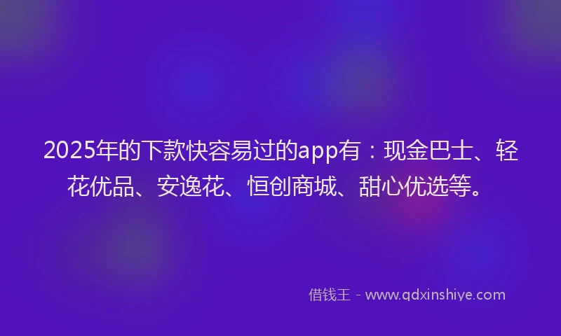 2025年的下款快容易过的app有：现金巴士、轻花优品、安逸花、恒创商城、甜心优选等。