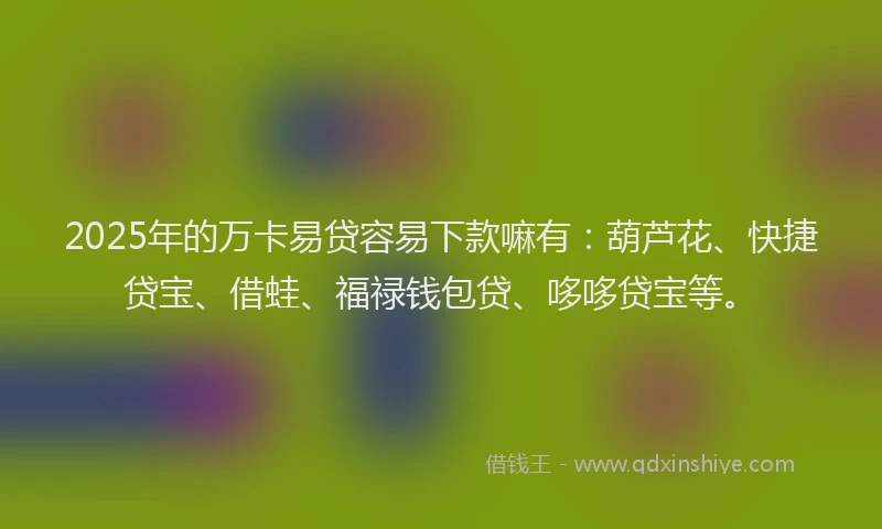 2025年的万卡易贷容易下款嘛有：葫芦花、快捷贷宝、借蛙、福禄钱包贷、哆哆贷宝等。