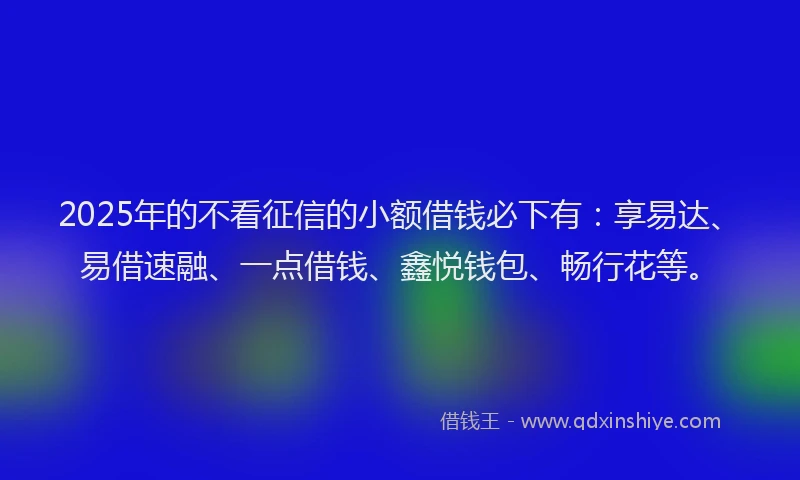 2025年的不看征信的小额借钱必下有：享易达、易借速融、一点借钱、鑫悦钱包、畅行花等。